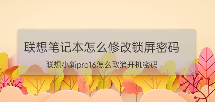 联想笔记本怎么修改锁屏密码 联想小新pro16怎么取消开机密码？